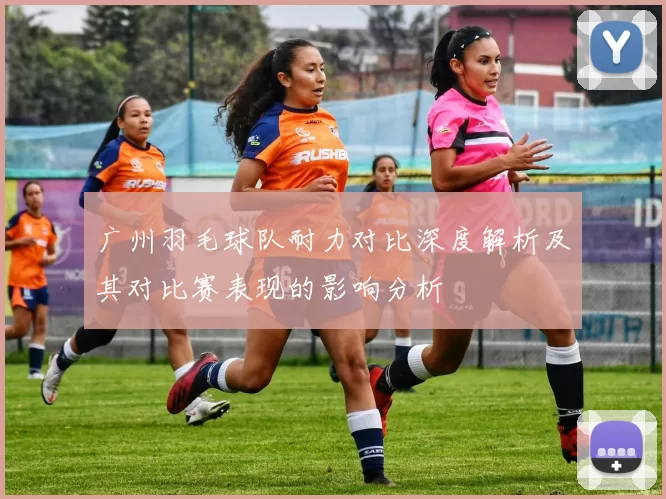 广州羽毛球队耐力对比深度解析及其对比赛表现的影响分析
