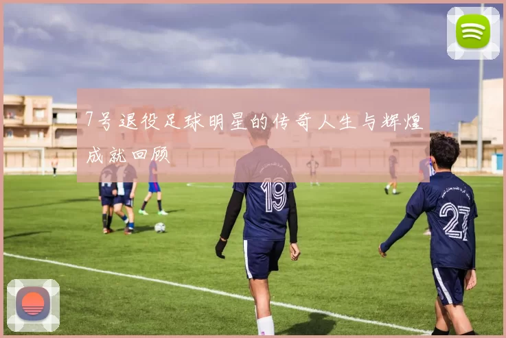 7号退役足球明星的传奇人生与辉煌成就回顾