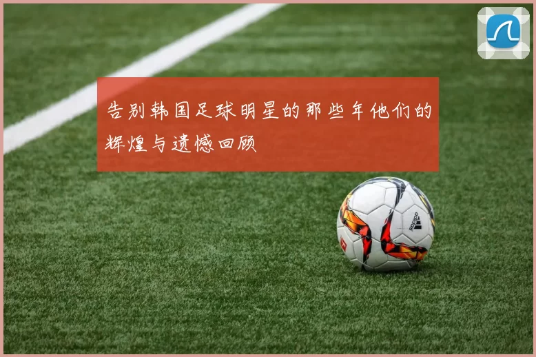 告别韩国足球明星的那些年他们的辉煌与遗憾回顾