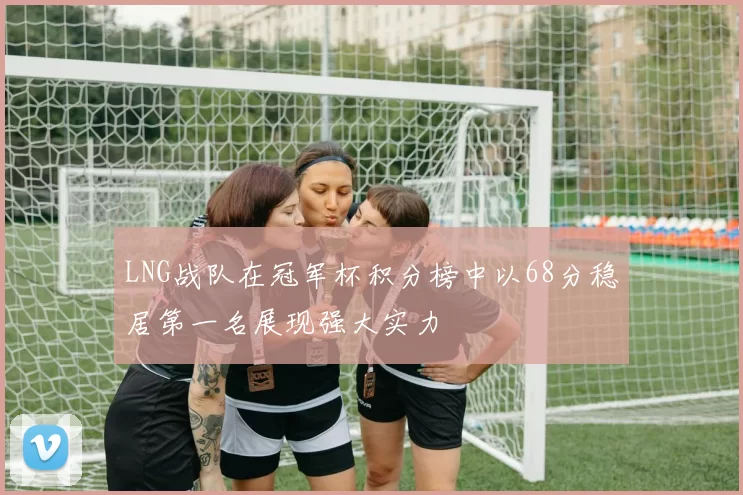 LNG战队在冠军杯积分榜中以68分稳居第一名展现强大实力
