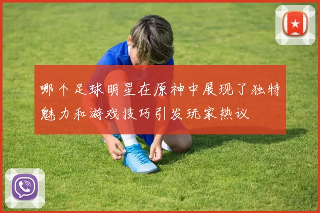 哪个足球明星在原神中展现了独特魅力和游戏技巧引发玩家热议