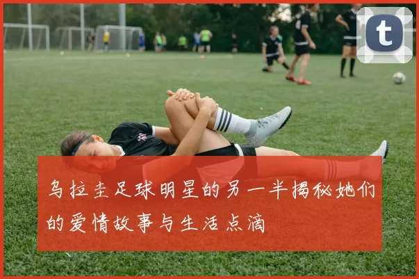 乌拉圭足球明星的另一半揭秘她们的爱情故事与生活点滴