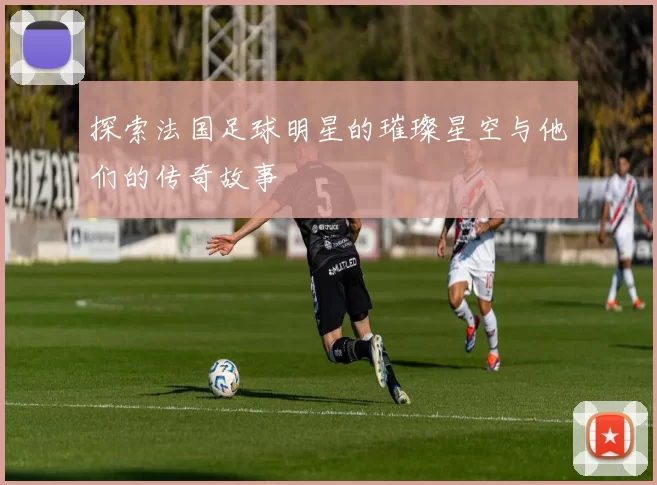 探索法国足球明星的璀璨星空与他们的传奇故事