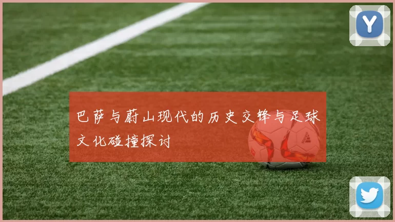 巴萨与蔚山现代的历史交锋与足球文化碰撞探讨