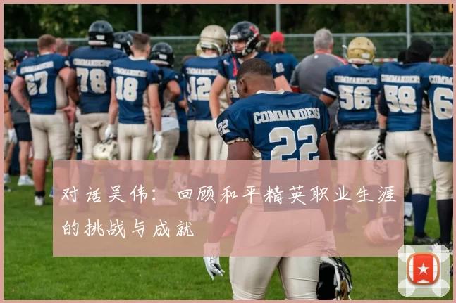 对话吴伟：回顾和平精英职业生涯的挑战与成就