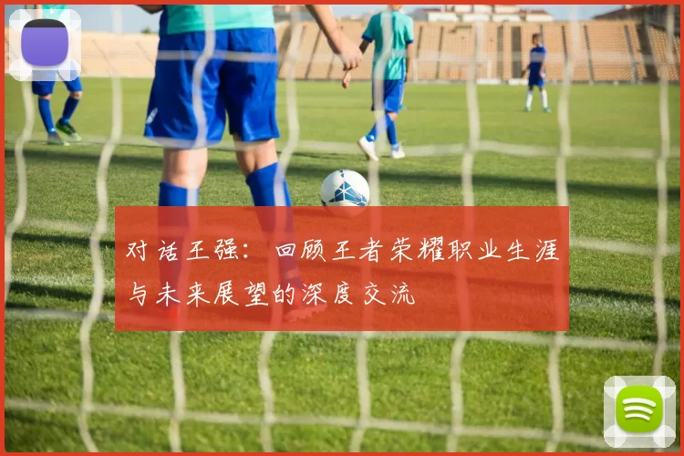 对话王强：回顾王者荣耀职业生涯与未来展望的深度交流