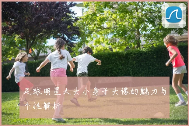 足球明星大头小身子头像的魅力与个性解析
