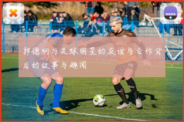 郭德纲与足球明星的友谊与合作背后的故事与趣闻