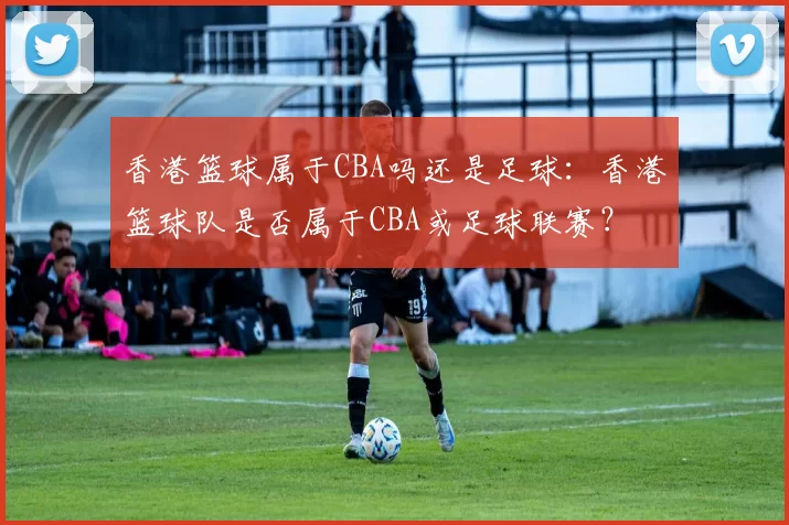 香港篮球属于CBA吗还是足球：香港篮球队是否属于CBA或足球联赛？