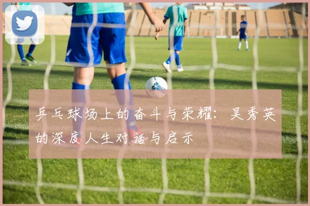 乒乓球场上的奋斗与荣耀：吴秀英的深度人生对话与启示