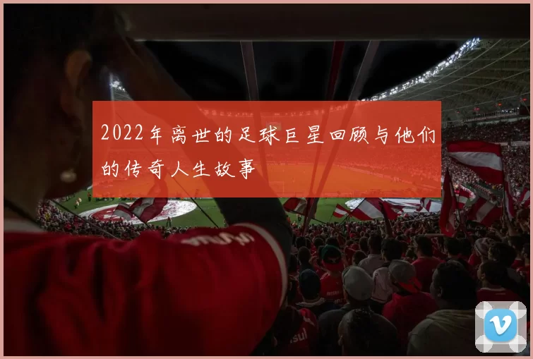 2022年离世的足球巨星回顾与他们的传奇人生故事