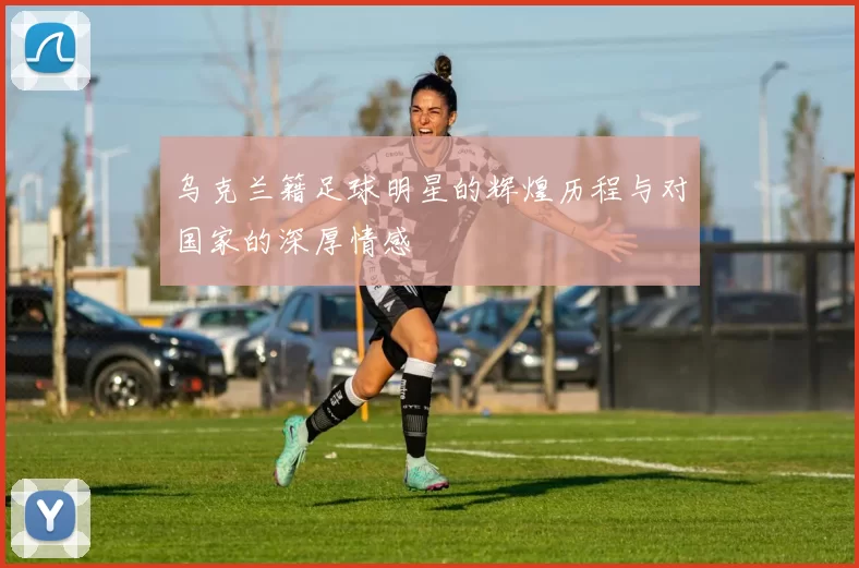 乌克兰籍足球明星的辉煌历程与对国家的深厚情感