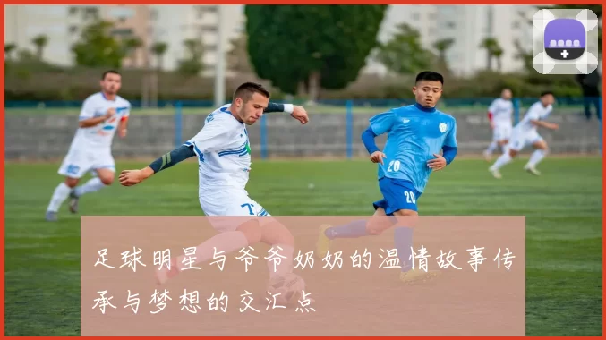 足球明星与爷爷奶奶的温情故事传承与梦想的交汇点