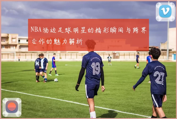 NBA场边足球明星的精彩瞬间与跨界合作的魅力解析