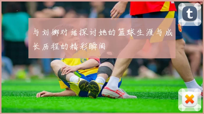 与刘娜对话探讨她的篮球生涯与成长历程的精彩瞬间