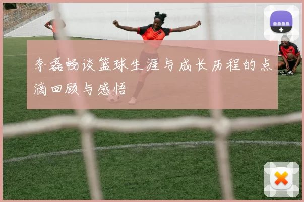 李磊畅谈篮球生涯与成长历程的点滴回顾与感悟