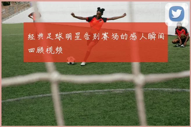 经典足球明星告别赛场的感人瞬间回顾视频