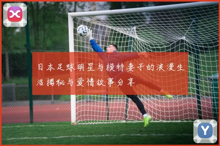 日本足球明星与模特妻子的浪漫生活揭秘与爱情故事分享