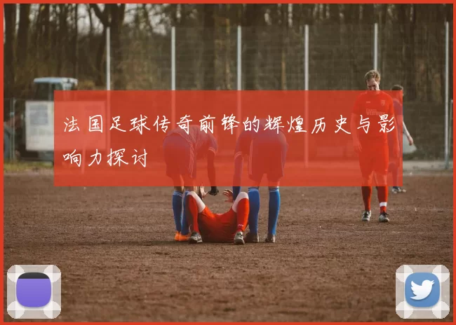 法国足球传奇前锋的辉煌历史与影响力探讨