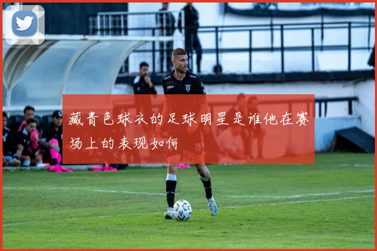 藏青色球衣的足球明星是谁他在赛场上的表现如何
