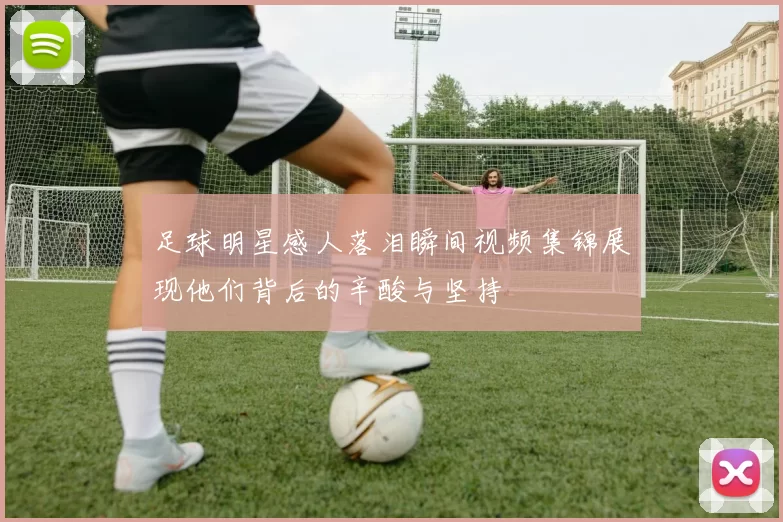 足球明星感人落泪瞬间视频集锦展现他们背后的辛酸与坚持