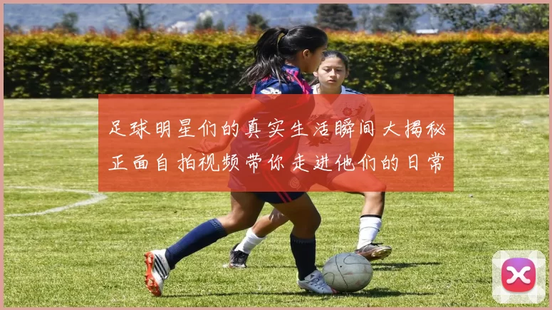 足球明星们的真实生活瞬间大揭秘正面自拍视频带你走进他们的日常世界