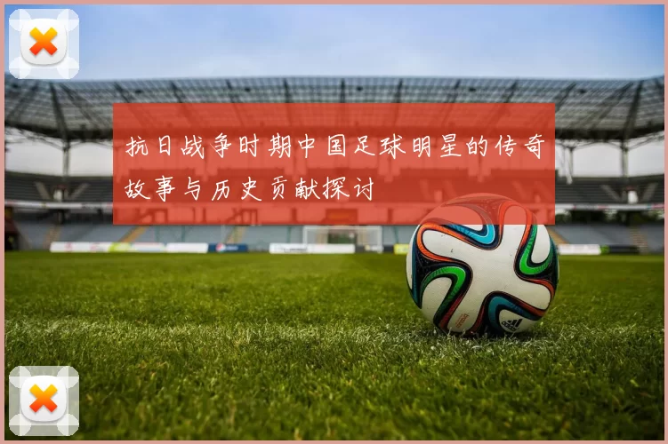 抗日战争时期中国足球明星的传奇故事与历史贡献探讨