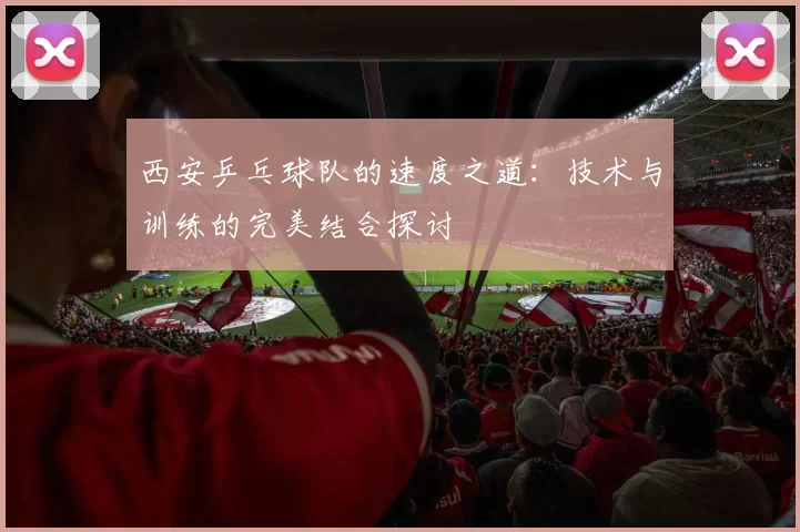 西安乒乓球队的速度之道：技术与训练的完美结合探讨