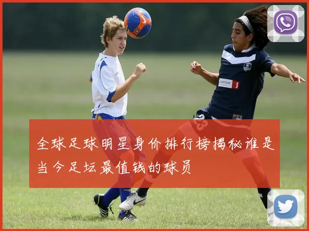 全球足球明星身价排行榜揭秘谁是当今足坛最值钱的球员