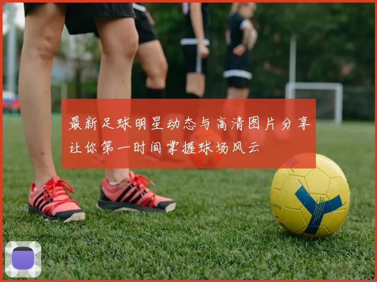 最新足球明星动态与高清图片分享让你第一时间掌握球场风云