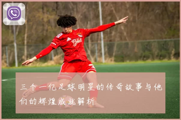 三个一亿足球明星的传奇故事与他们的辉煌成就解析