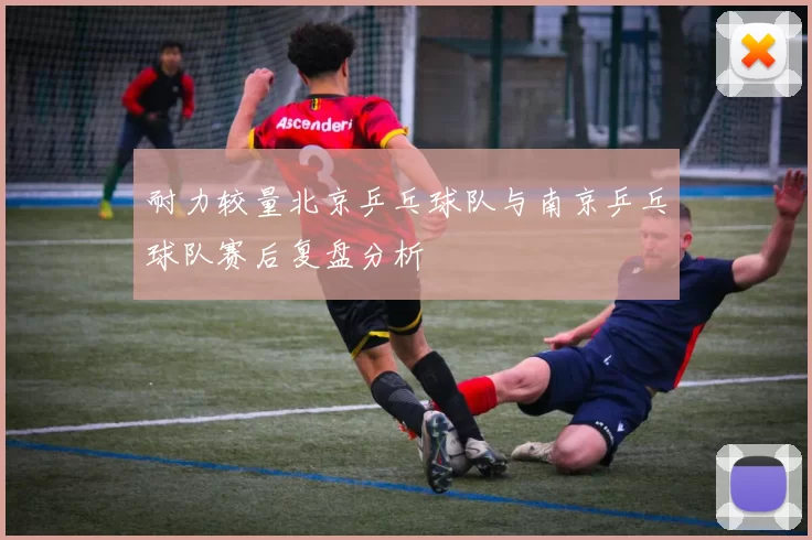 耐力较量北京乒乓球队与南京乒乓球队赛后复盘分析