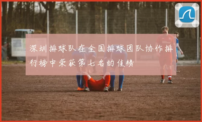 深圳排球队在全国排球团队协作排行榜中荣获第七名的佳绩