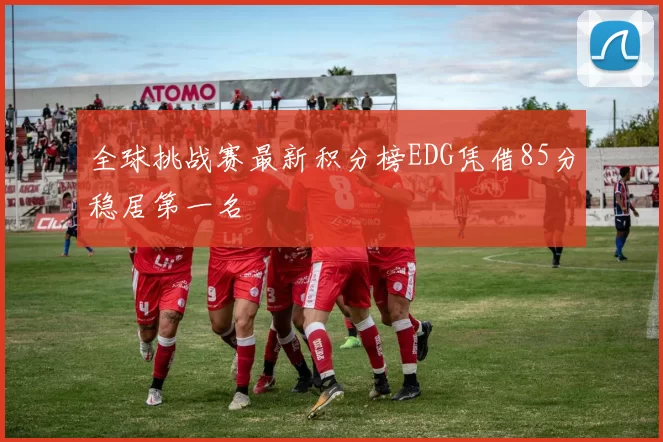 全球挑战赛最新积分榜EDG凭借85分稳居第一名