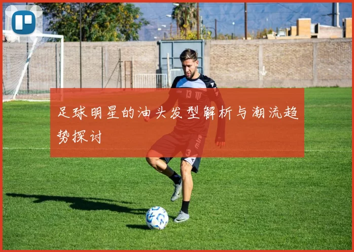 足球明星的油头发型解析与潮流趋势探讨