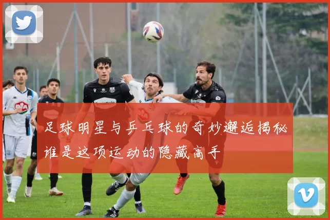 足球明星与乒乓球的奇妙邂逅揭秘谁是这项运动的隐藏高手