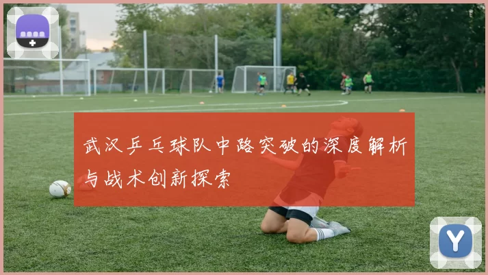 武汉乒乓球队中路突破的深度解析与战术创新探索