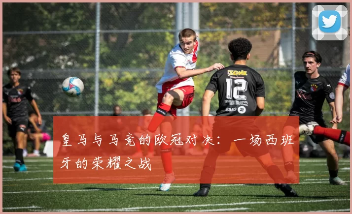皇马与马竞的欧冠对决：一场西班牙的荣耀之战