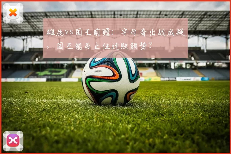 雄鹿vs国王前瞻：字母哥出战成疑，国王能否止住连败颓势？