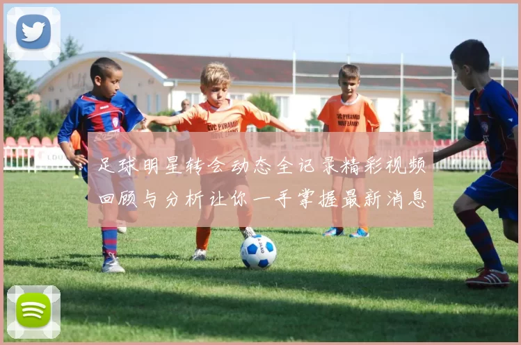 足球明星转会动态全记录精彩视频回顾与分析让你一手掌握最新消息