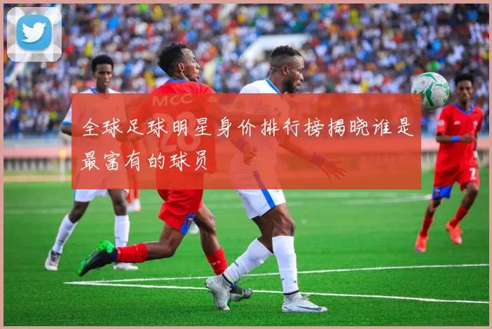 全球足球明星身价排行榜揭晓谁是最富有的球员