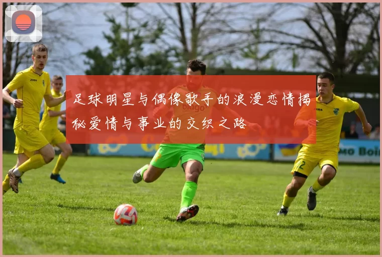 足球明星与偶像歌手的浪漫恋情揭秘爱情与事业的交织之路