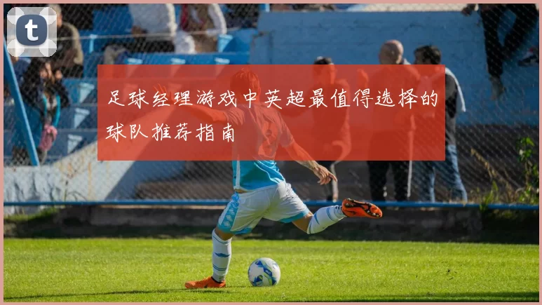 足球经理游戏中英超最值得选择的球队推荐指南