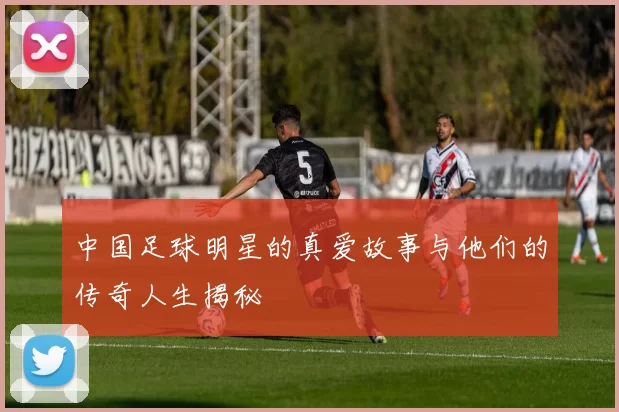 中国足球明星的真爱故事与他们的传奇人生揭秘