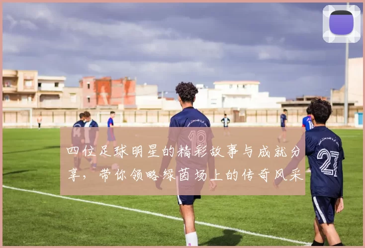 四位足球明星的精彩故事与成就分享，带你领略绿茵场上的传奇风采