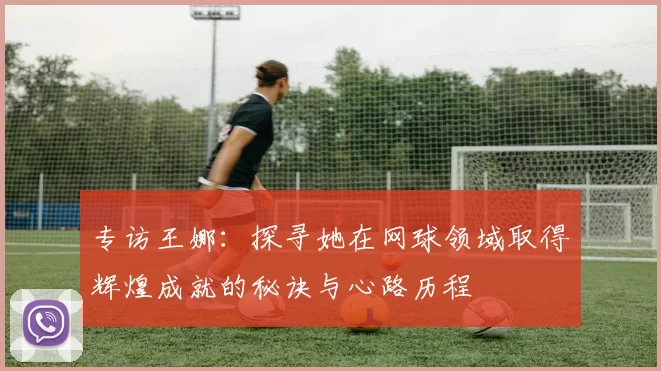 专访王娜：探寻她在网球领域取得辉煌成就的秘诀与心路历程