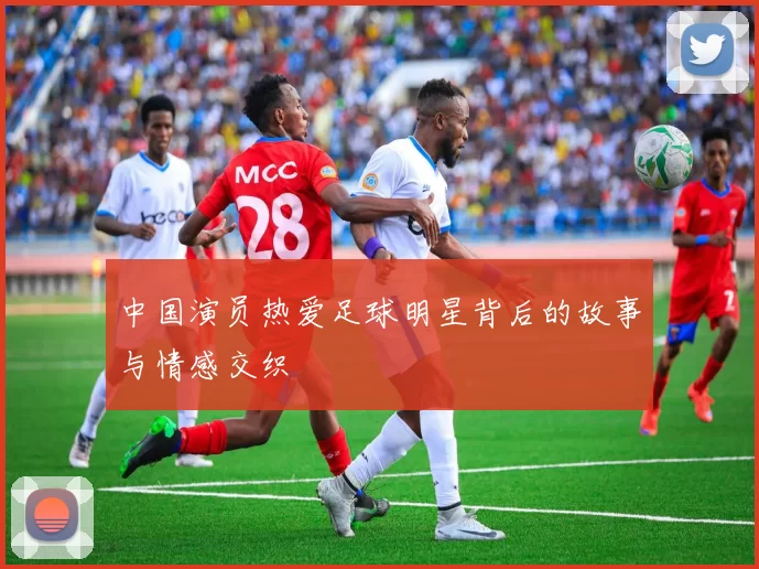 中国演员热爱足球明星背后的故事与情感交织