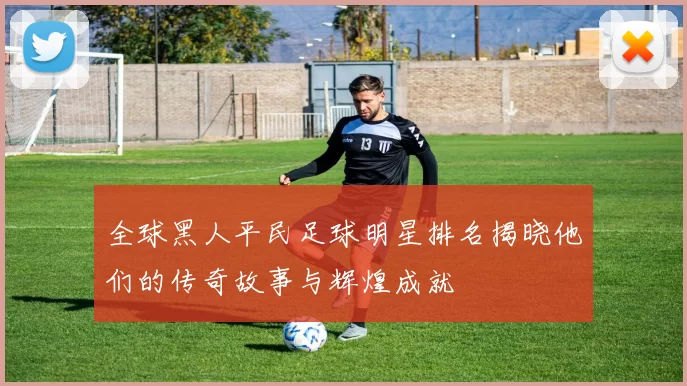 全球黑人平民足球明星排名揭晓他们的传奇故事与辉煌成就