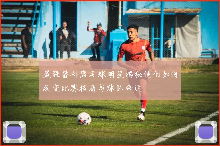 最强替补席足球明星揭秘他们如何改变比赛格局与球队命运