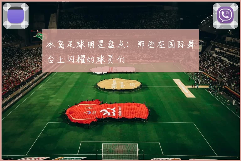 冰岛足球明星盘点：那些在国际舞台上闪耀的球员们